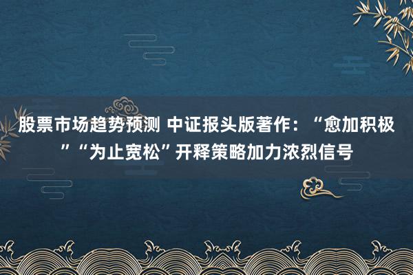 股票市场趋势预测 中证报头版著作：“愈加积极”“为止宽松”开释策略加力浓烈信号