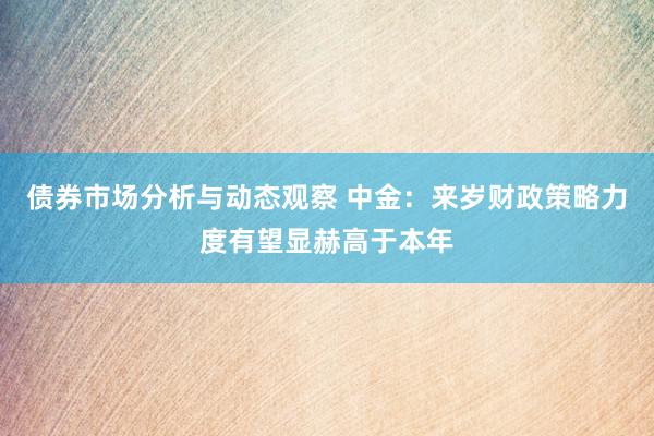 债券市场分析与动态观察 中金：来岁财政策略力度有望显赫高于本年