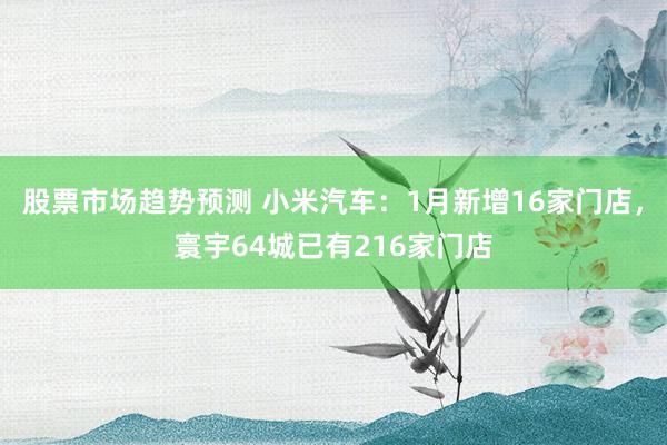 股票市场趋势预测 小米汽车：1月新增16家门店，寰宇64城已有216家门店