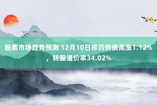 股票市场趋势预测 12月10日柳药转债高涨1.12%，转股溢价率34.02%