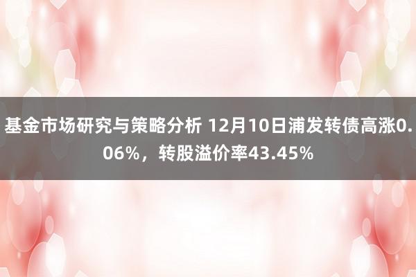 基金市场研究与策略分析 12月10日浦发转债高涨0.06%，转股溢价率43.45%