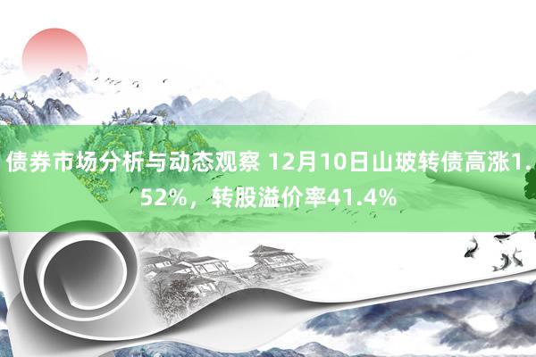 债券市场分析与动态观察 12月10日山玻转债高涨1.52%，转股溢价率41.4%