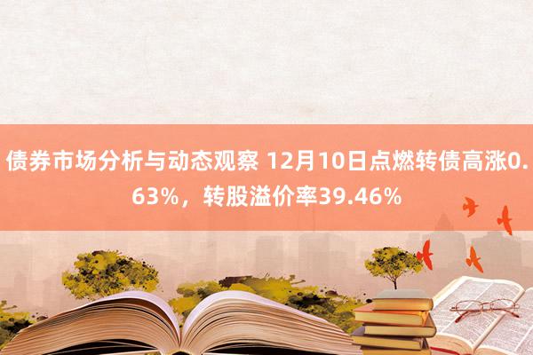 债券市场分析与动态观察 12月10日点燃转债高涨0.63%，转股溢价率39.46%