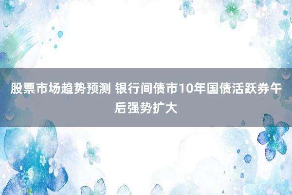 股票市场趋势预测 银行间债市10年国债活跃券午后强势扩大