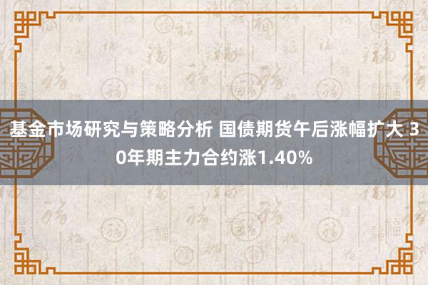 基金市场研究与策略分析 国债期货午后涨幅扩大 30年期主力合约涨1.40%