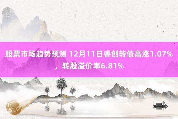 股票市场趋势预测 12月11日睿创转债高涨1.07%，转股溢价率6.81%