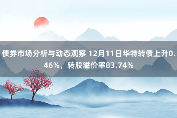 债券市场分析与动态观察 12月11日华特转债上升0.46%，转股溢价率83.74%