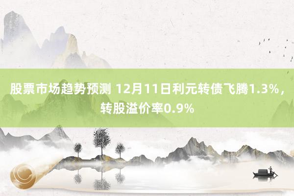 股票市场趋势预测 12月11日利元转债飞腾1.3%，转股溢价率0.9%