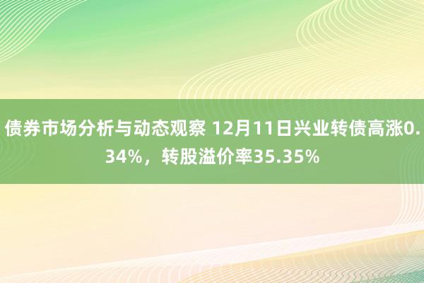 债券市场分析与动态观察 12月11日兴业转债高涨0.34%，转股溢价率35.35%