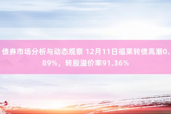 债券市场分析与动态观察 12月11日福莱转债高潮0.89%，转股溢价率91.36%