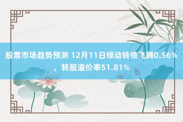 股票市场趋势预测 12月11日绿动转债飞腾0.56%，转股溢价率51.81%