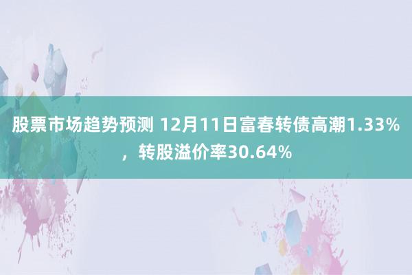 股票市场趋势预测 12月11日富春转债高潮1.33%，转股溢价率30.64%