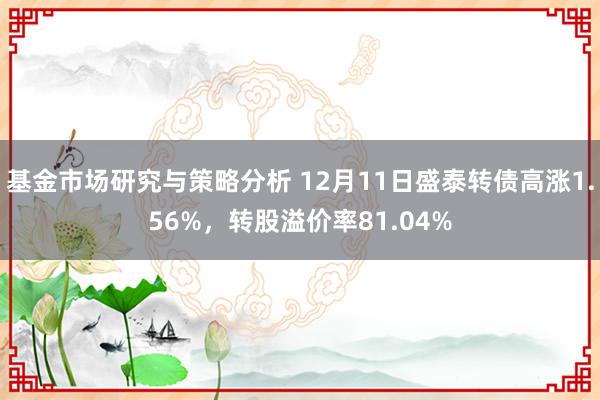 基金市场研究与策略分析 12月11日盛泰转债高涨1.56%，转股溢价率81.04%