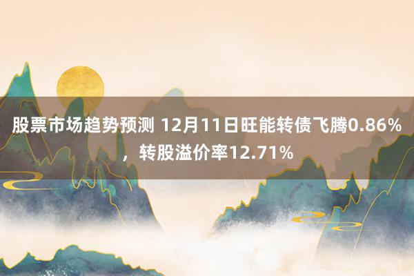 股票市场趋势预测 12月11日旺能转债飞腾0.86%，转股溢价率12.71%