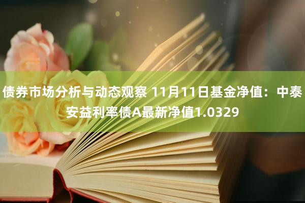 债券市场分析与动态观察 11月11日基金净值：中泰安益利率债A最新净值1.0329