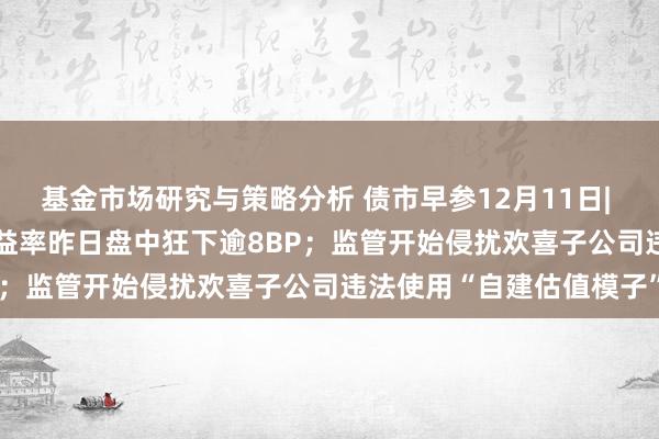 基金市场研究与策略分析 债市早参12月11日| 债市火热 10年期国债收益率昨日盘中狂下逾8BP；监管开始侵扰欢喜子公司违法使用“自建估值模子”