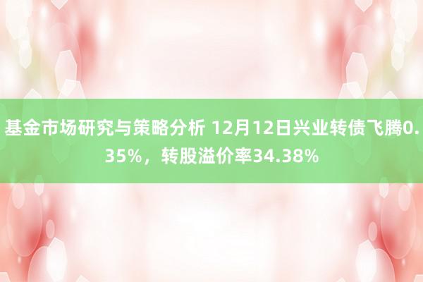 基金市场研究与策略分析 12月12日兴业转债飞腾0.35%，转股溢价率34.38%