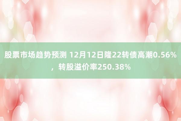 股票市场趋势预测 12月12日隆22转债高潮0.56%，转股溢价率250.38%