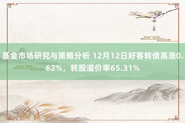 基金市场研究与策略分析 12月12日好客转债高涨0.62%，转股溢价率65.31%