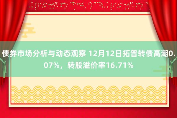 债券市场分析与动态观察 12月12日拓普转债高潮0.07%，转股溢价率16.71%