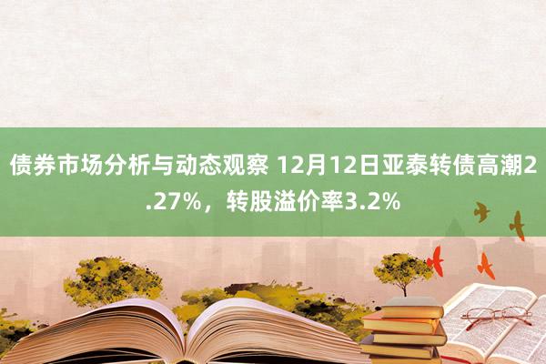 债券市场分析与动态观察 12月12日亚泰转债高潮2.27%，转股溢价率3.2%