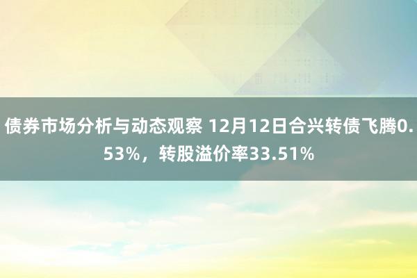 债券市场分析与动态观察 12月12日合兴转债飞腾0.53%，转股溢价率33.51%