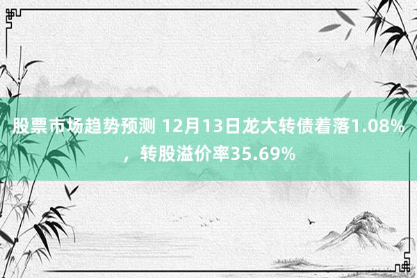 股票市场趋势预测 12月13日龙大转债着落1.08%，转股溢价率35.69%