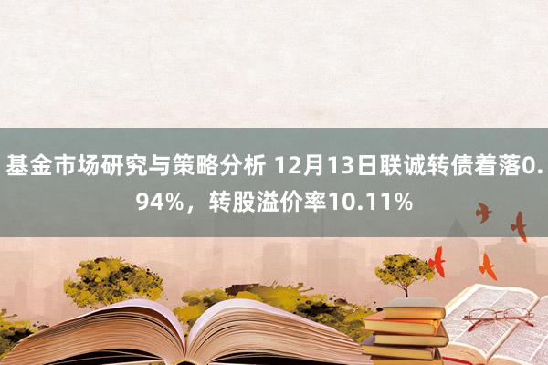 基金市场研究与策略分析 12月13日联诚转债着落0.94%，转股溢价率10.11%