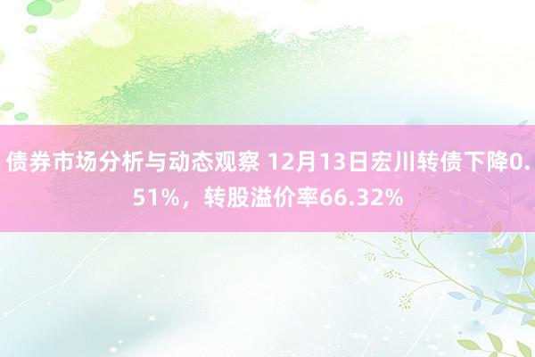 债券市场分析与动态观察 12月13日宏川转债下降0.51%，转股溢价率66.32%