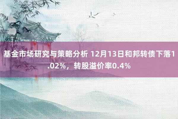 基金市场研究与策略分析 12月13日和邦转债下落1.02%，转股溢价率0.4%