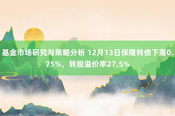 基金市场研究与策略分析 12月13日保隆转债下落0.75%，转股溢价率27.5%