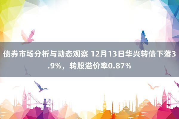 债券市场分析与动态观察 12月13日华兴转债下落3.9%，转股溢价率0.87%