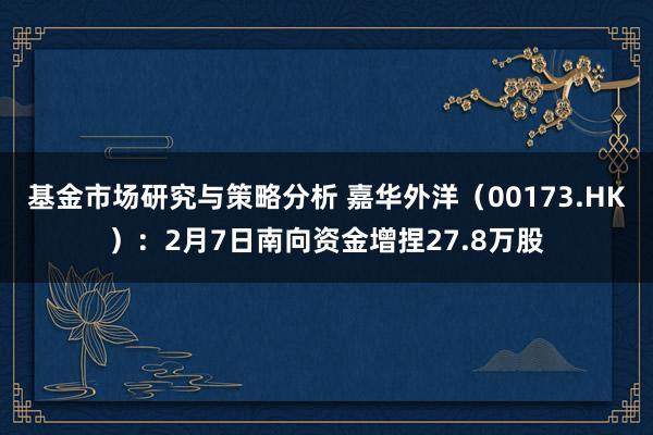 基金市场研究与策略分析 嘉华外洋（00173.HK）：2月7日南向资金增捏27.8万股