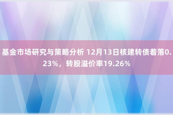 基金市场研究与策略分析 12月13日核建转债着落0.23%，转股溢价率19.26%