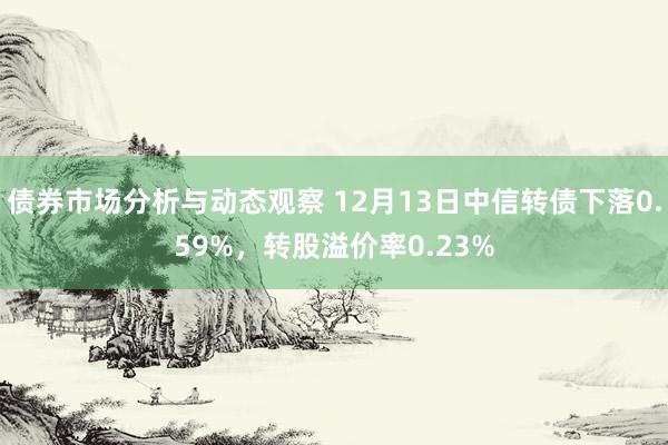 债券市场分析与动态观察 12月13日中信转债下落0.59%，转股溢价率0.23%