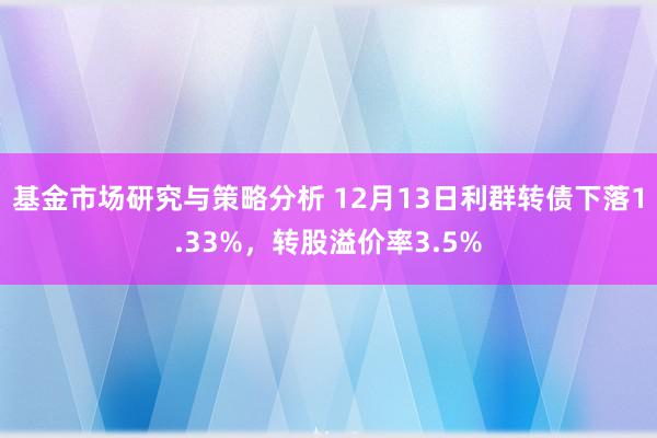 基金市场研究与策略分析 12月13日利群转债下落1.33%，转股溢价率3.5%