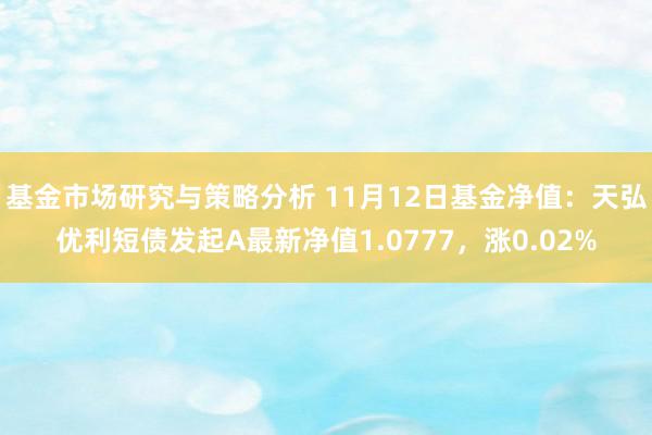 基金市场研究与策略分析 11月12日基金净值：天弘优利短债发起A最新净值1.0777，涨0.02%