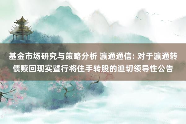 基金市场研究与策略分析 瀛通通信: 对于瀛通转债赎回现实暨行将住手转股的迫切领导性公告