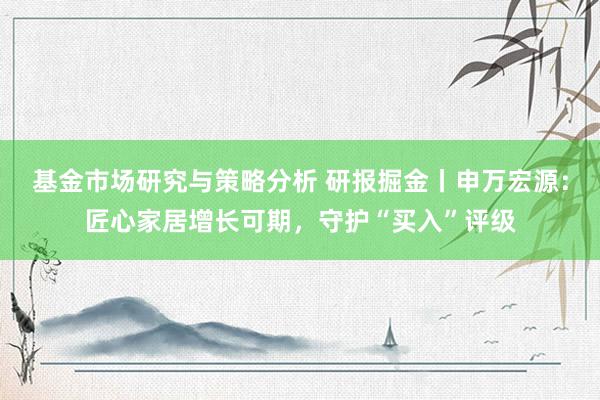 基金市场研究与策略分析 研报掘金丨申万宏源：匠心家居增长可期，守护“买入”评级