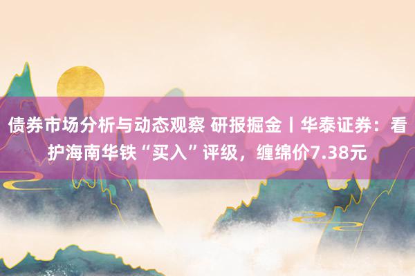 债券市场分析与动态观察 研报掘金丨华泰证券：看护海南华铁“买入”评级，缠绵价7.38元