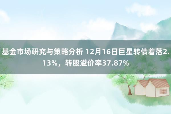 基金市场研究与策略分析 12月16日巨星转债着落2.13%，转股溢价率37.87%