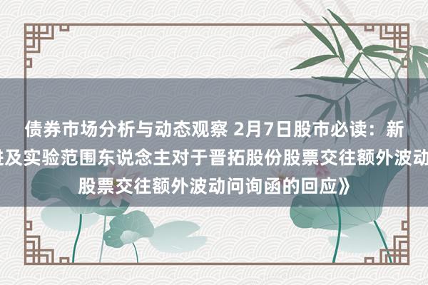 债券市场分析与动态观察 2月7日股市必读：新发布《控股推进及实验范围东说念主对于晋拓股份股票交往额外波动问询函的回应》