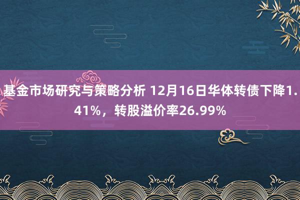 基金市场研究与策略分析 12月16日华体转债下降1.41%，转股溢价率26.99%