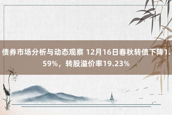 债券市场分析与动态观察 12月16日春秋转债下降1.59%，转股溢价率19.23%