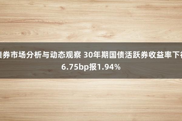 债券市场分析与动态观察 30年期国债活跃券收益率下行6.75bp报1.94%