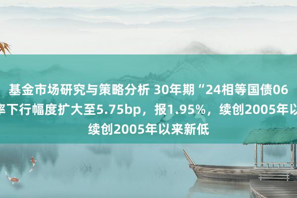 基金市场研究与策略分析 30年期“24相等国债06”收益率下行幅度扩大至5.75bp，报1.95%，续创2005年以来新低