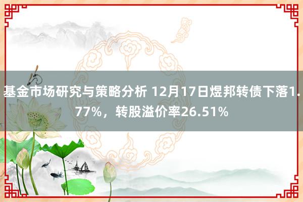 基金市场研究与策略分析 12月17日煜邦转债下落1.77%，转股溢价率26.51%