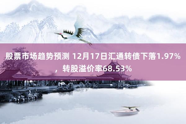 股票市场趋势预测 12月17日汇通转债下落1.97%，转股溢价率68.53%