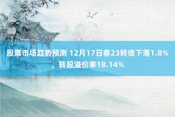 股票市场趋势预测 12月17日春23转债下落1.8%，转股溢价率18.14%