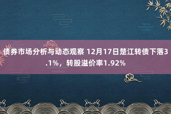 债券市场分析与动态观察 12月17日楚江转债下落3.1%，转股溢价率1.92%